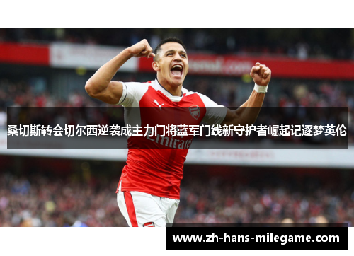 桑切斯转会切尔西逆袭成主力门将蓝军门线新守护者崛起记逐梦英伦 桑切斯转会切尔西逆袭成主力门将蓝军门线新守护者崛起记逐梦英伦