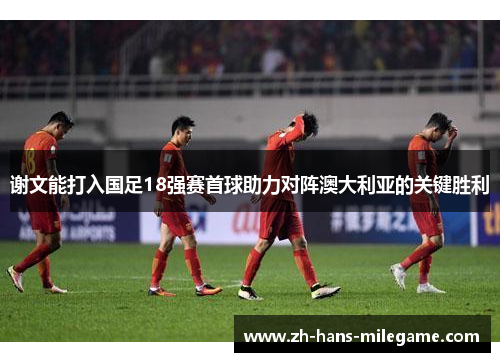 谢文能打入国足18强赛首球助力对阵澳大利亚的关键胜利 谢文能打入国足18强赛首球助力对阵澳大利亚的关键胜利