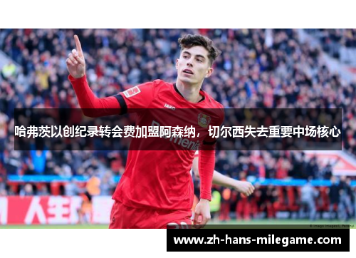 哈弗茨以创纪录转会费加盟阿森纳，切尔西失去重要中场核心